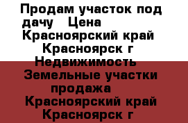 Продам участок под дачу › Цена ­ 110 000 - Красноярский край, Красноярск г. Недвижимость » Земельные участки продажа   . Красноярский край,Красноярск г.